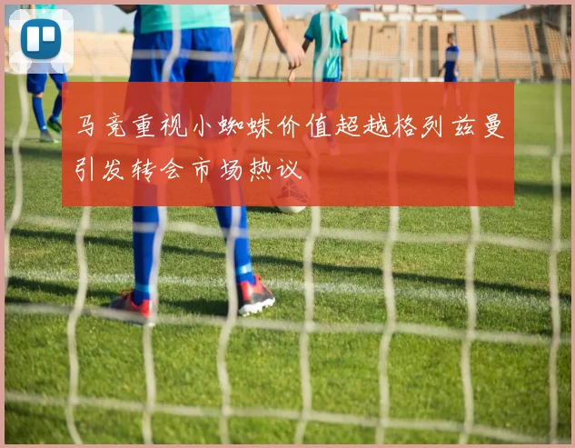 马竞重视小蜘蛛价值超越格列兹曼引发转会市场热议