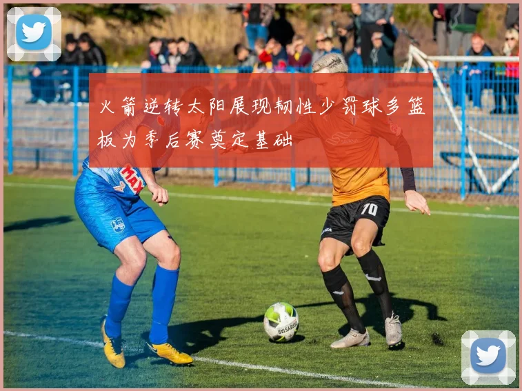 火箭逆转太阳展现韧性少罚球多篮板为季后赛奠定基础