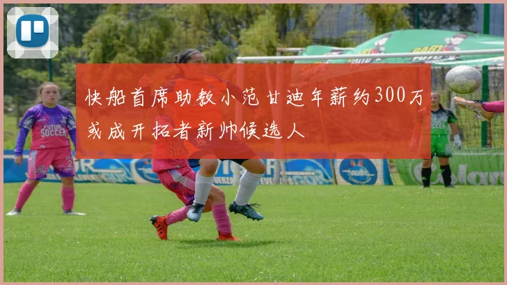 快船首席助教小范甘迪年薪约300万或成开拓者新帅候选人