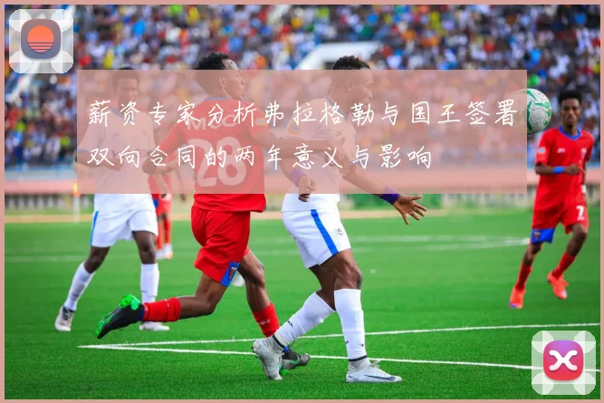 薪资专家分析弗拉格勒与国王签署双向合同的两年意义与影响