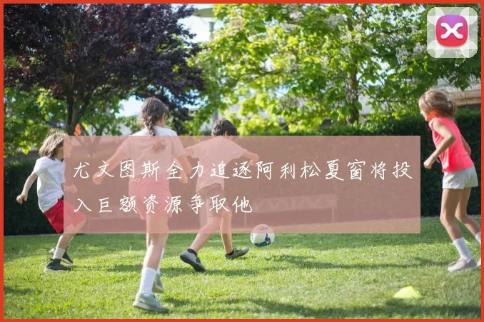 尤文图斯全力追逐阿利松夏窗将投入巨额资源争取他