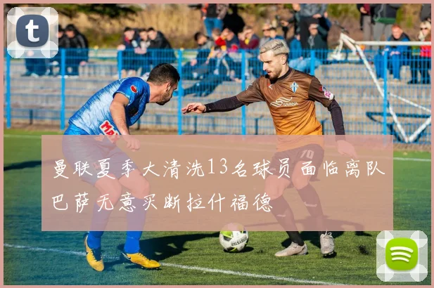 曼联夏季大清洗13名球员面临离队巴萨无意买断拉什福德