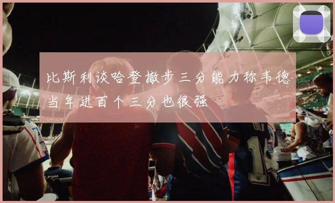 比斯利谈哈登撤步三分能力称韦德当年进百个三分也很强