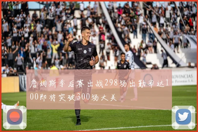 詹姆斯季后赛出战298场出勤率达100即将突破300场大关