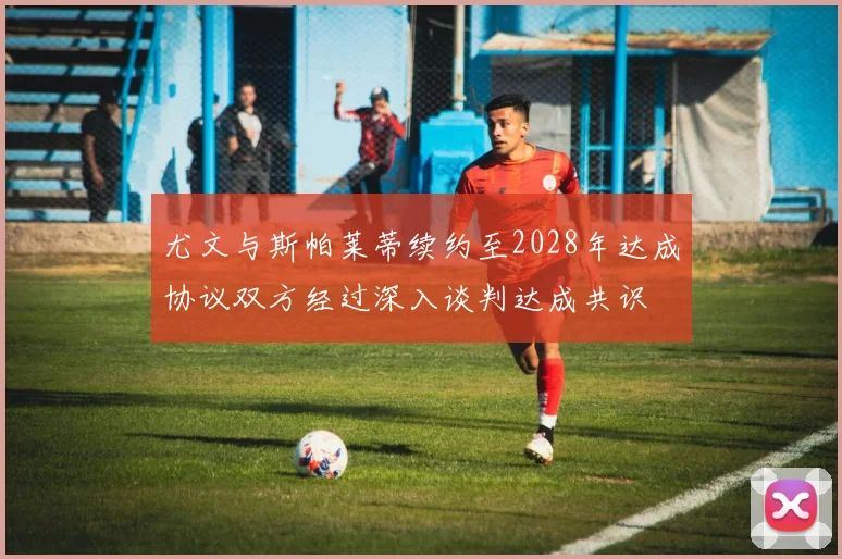 尤文与斯帕莱蒂续约至2028年达成协议双方经过深入谈判达成共识