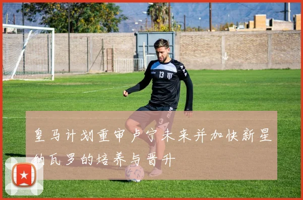 皇马计划重审卢宁未来并加快新星纳瓦罗的培养与晋升