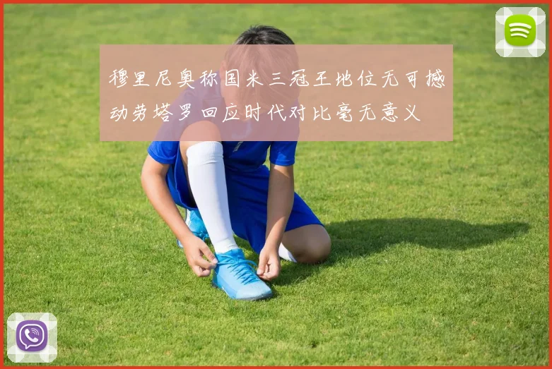 穆里尼奥称国米三冠王地位无可撼动劳塔罗回应时代对比毫无意义