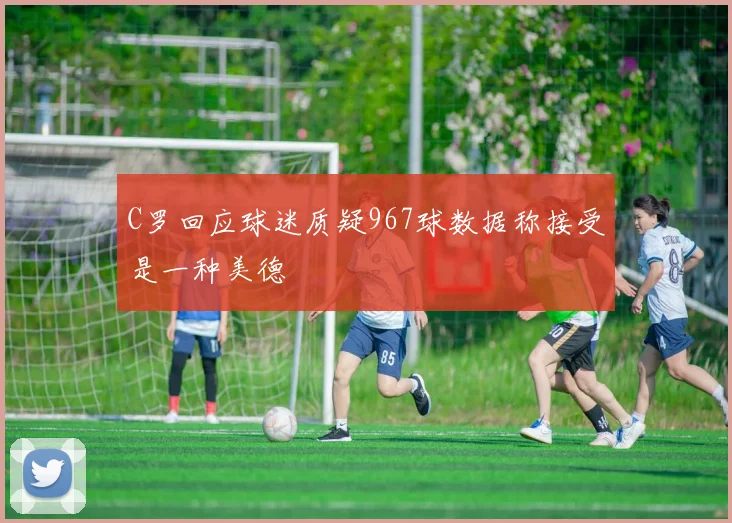 C罗回应球迷质疑967球数据称接受是一种美德