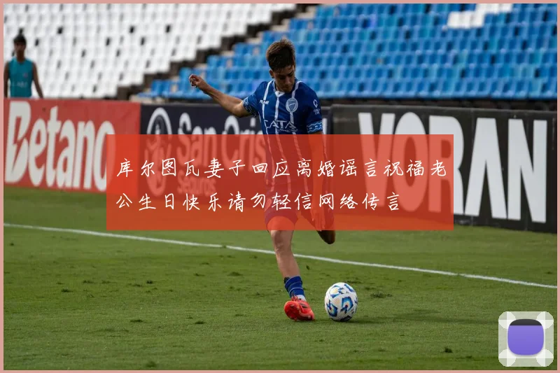 库尔图瓦妻子回应离婚谣言祝福老公生日快乐请勿轻信网络传言