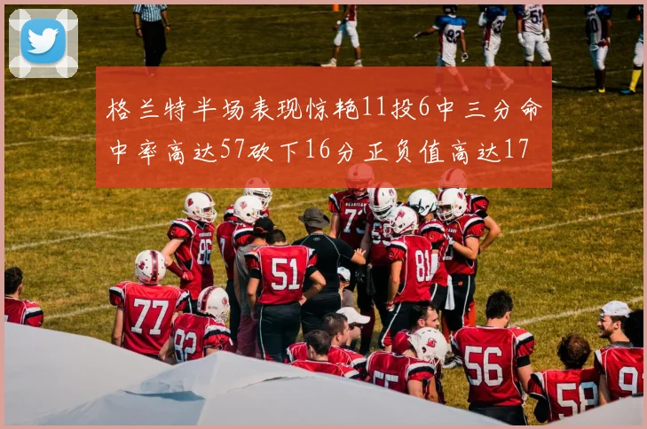 格兰特半场表现惊艳11投6中三分命中率高达57砍下16分正负值高达17